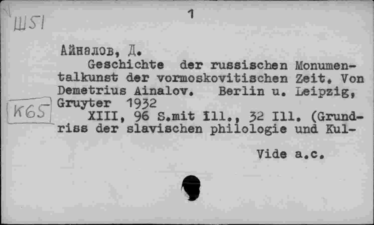 ﻿шя
1
I KfeS" с_____
Айналов, Д.
Geschichte der russischen Monumentalkunst der vormoskovitischen Zeit. Von Demetrius Ainalov, Berlin u. Leipzig, Gruyter 1932
XIII, 96 S.mit Ill., 52 Ill. (Grundriss der slavischen philologie und Kul-
Vide a.c.